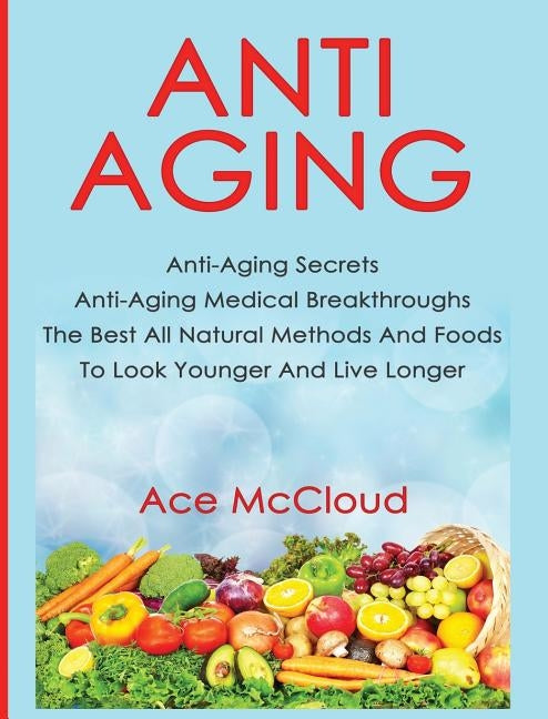 Anti-Aging: Anti-Aging Secrets Anti-Aging Medical Breakthroughs The Best All Natural Methods And Foods To Look Younger And Live Lo by McCloud, Ace
