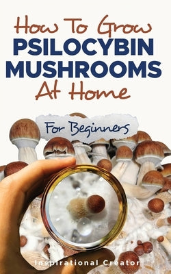 How to Grow Psilocybin Mushrooms at Home for Beginners: 5 Comprehensive Magic Mushroom Growing Methods & All You Need to Know About Psilocybin: 5 Comp Paperback Inspirational Creator