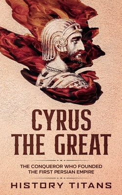 Cyrus the Great: The Conqueror Who Founded the First Persian Empire by Titans, History