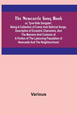 The Newcastle Song Book; or, Tyne-Side Songster; Being a Collection of Comic and Satirical Songs, Descriptive of Eccentric Characters, and the Manners Paperback Alpha Edition