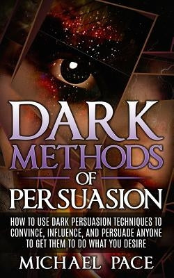 Dark Methods Of Persuasion: How To Use Dark Persuasion Techniques To Convince, Influence And Persuade Anyone And Get Them To Do What You Desire Paperback Createspace Independent Publishing Platform