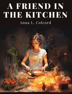 A Friend in the Kitchen: What to Cook and How to Cook It by Anna L Colcord