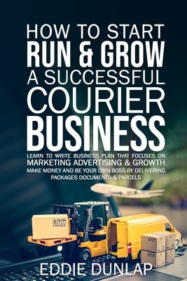 How to Start Run & Grow a Successful Courier Business: Make Money and Be Your Own Boss by Delivering Packages, Documents & Parcels Write Business Plan by Dunlap, Eddie