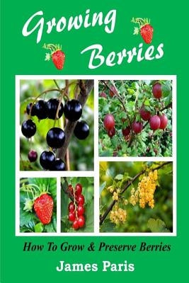 Growing Berries - How To Grow And Preserve Berries: Strawberries, Raspberries, Blackberries, Blueberries, Gooseberries, Redcurrants, Blackcurrants & W Paperback Createspace Independent Publishing Platform