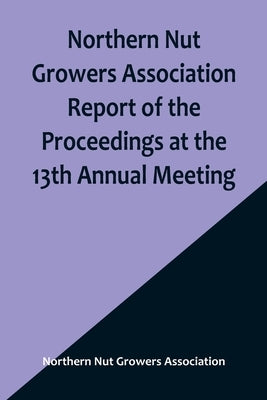 Northern Nut Growers Association Report of the Proceedings at the 13th Annual Meeting; Rochester, N.Y. September, 7, 8 and 9, 1922 Paperback Alpha Edition