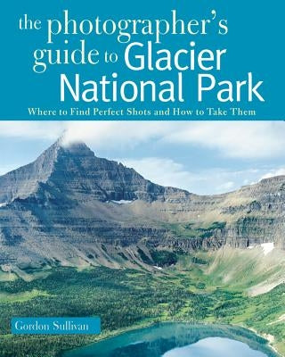 Photographer's Guide to Glacier National Park: Where to Find Perfect Shots and How to Take Them Countryman Press