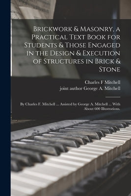 Brickwork & Masonry, a Practical Text Book for Students & Those Engaged in the Design & Execution of Structures in Brick & Stone; by Charles F. Mitche by Mitchell, Charles F.
