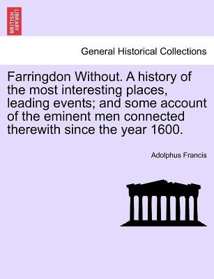 Farringdon Without. a History of the Most Interesting Places, Leading Events; And Some Account of the Eminent Men Connected Therewith Since the Year 1 by Francis, Adolphus