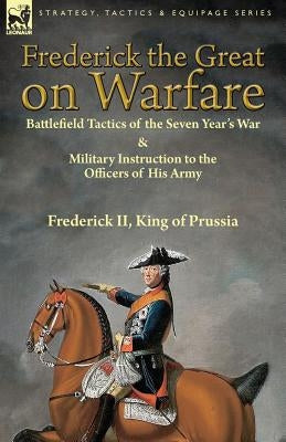 Frederick the Great on Warfare: Battlefield Tactics of the Seven Year's War & Military Instruction to the Officers of His Army by Frederick II, King o Paperback Leonaur Ltd
