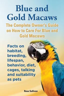 Blue and Gold Macaws, The Complete Owner's Guide on How to Care For Blue and Yellow Macaws, Facts on habitat, breeding, lifespan, behavior, diet, cage Paperback Ekl Publications