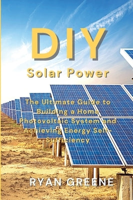 DIY Solar Power: The Ultimate Guide to Building a Home Photovoltaic System and Achieving Energy Self-Sufficiency Paperback Ryan Greene