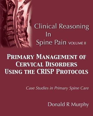 Clinical Reasoning in Spine Pain Volume II: Primary Management of Cervical Disorders Using the CRISP Protocols Case Studies in Primary Spine Care Paperback Donald R. Murphy