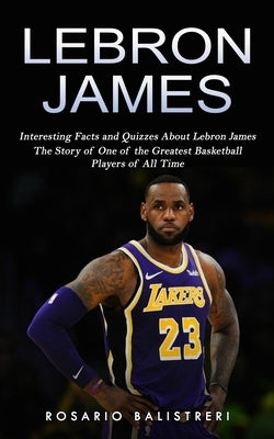 Lebron James: Interesting Facts and Quizzes About Lebron James (The Story of One of the Greatest Basketball Players of All Time) by Balistreri, Rosario