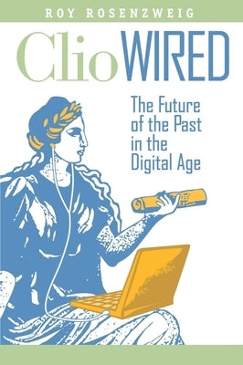 Clio Wired: The Future of the Past in the Digital Age by Rosenzweig, Roy