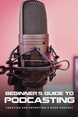 Beginner's Guide To Podcasting: Creating And Promoting A Good Podcast: How To Make A Video Podcast That Looks Good Paperback Independently Published