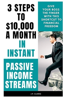 3 Steps to $10,000 a Month in Instant Passive Income Streams: Give your boss the finger with this shortcut to financial freedom by Clarke, J. P.