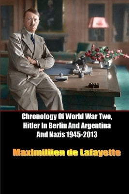 Chronology Of World War Two, Hitler In Berlin And Argentina And Nazis 1945-2013 Paperback Lulu.com