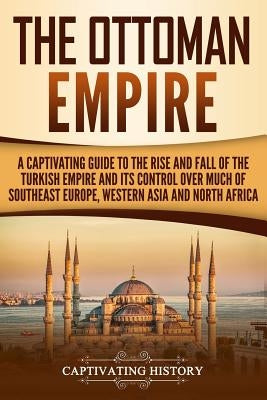 The Ottoman Empire: A Captivating Guide to the Rise and Fall of the Turkish Empire and its Control Over Much of Southeast Europe, Western Paperback Createspace Independent Publishing Platform