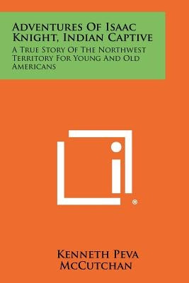 Adventures Of Isaac Knight, Indian Captive: A True Story Of The Northwest Territory For Young And Old Americans Paperback Literary Licensing, LLC