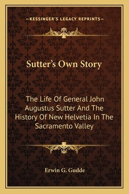 Sutter's Own Story: The Life of General John Augustus Sutter and the History of New Helvetia in the Sacramento Valley Paperback Kessinger Publishing