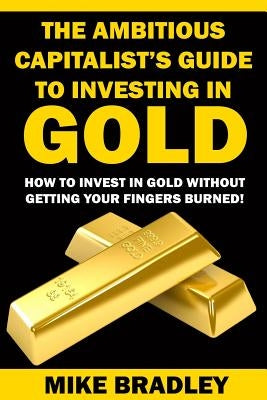 The Ambitious Capitalist's Guide to Investing in GOLD: How to Invest in GOLD without Getting Your Fingers Burned! Paperback Createspace Independent Publishing Platform
