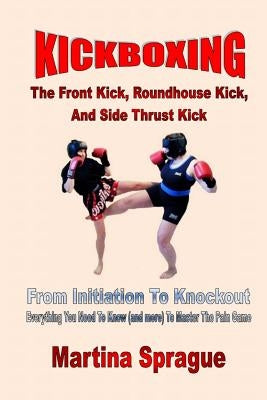 Kickboxing: The Front Kick, Roundhouse Kick, and Side Thrust Kick: From Initiation to Knockout: Everything You Need to Know (and M Paperback Createspace Independent Publishing Platform