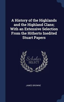 A History of the Highlands and the Highland Clans; With an Extensive Selection From the Hitherto Inedited Stuart Papers by Browne, James