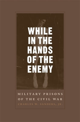 While in the Hands of the Enemy: Military Prisons of the Civil War by Sanders, Charles W.