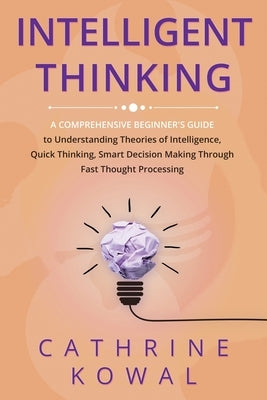 Intelligent Thinking: A Comprehensive Beginner's Guide to Understanding Theories of Intelligence, Quick Thinking, Smart Decision Making Thro Paperback Cathrine Kowal