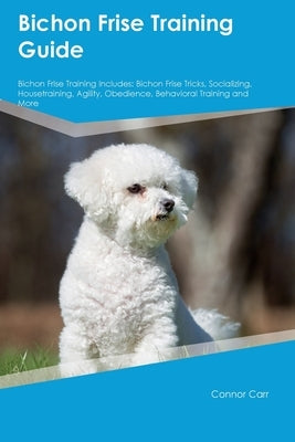 Bichon Frise Training Guide Bichon Frise Training Includes: Bichon Frise Tricks, Socializing, Housetraining, Agility, Obedience, Behavioral Training, Paperback Desert Thrust Ltd