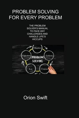 Problem Solving for Every Problem: The Problem Solver's Manual to Face Any Challenges and Handle Life's Hiccups Paperback Orion Swift