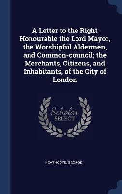 A Letter to the Right Honourable the Lord Mayor, the Worshipful Aldermen, and Common-council; the Merchants, Citizens, and Inhabitants, of the City of by Heathcote, George