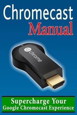 Chromecast Manual: Supercharge Your Google Chromecast Experience Paperback Createspace Independent Publishing Platform