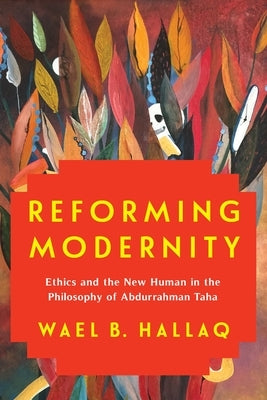 Reforming Modernity: Ethics and the New Human in the Philosophy of Abdurrahman Taha by Hallaq, Wael