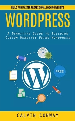 Wordpress: Build and Master Professional Looking Website (A Definitive Guide to Building Custom Websites Using Wordpress) by Conway, Calvin