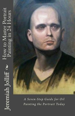 How to Master Portrait Painting in 24 Hours: A Seven-Step Guide for Oil Painting the Portrait Today Paperback Createspace Independent Publishing Platform