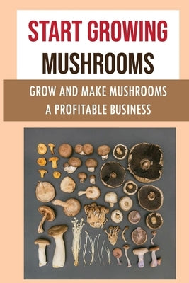 Start Growing Mushrooms: Grow And Make Mushrooms A Profitable Business: Tips For Growing Mushrooms Paperback Independently Published