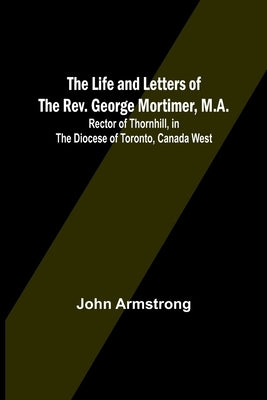 The Life and Letters of the Rev. George Mortimer, M.A.: Rector of Thornhill, in the Diocese of Toronto, Canada West Paperback Alpha Edition