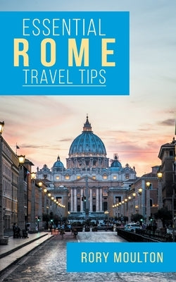 Essential Rome Travel Tips: Secrets, Advice & Insight for a Perfect Rome Vacation Rory Moulton