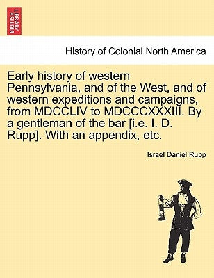 Early history of western Pennsylvania, and of the West, and of western expeditions and campaigns, from MDCCLIV to MDCCCXXXIII. By a gentleman of the b by Rupp, Israel Daniel