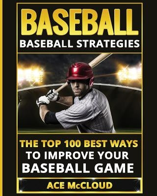 Baseball: Baseball Strategies: The Top 100 Best Ways To Improve Your Baseball Game by McCloud, Ace