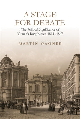 A Stage for Debate: The Political Significance of Vienna's Burgtheater, 1814-1867 by Wagner, Martin
