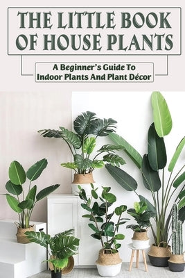The Little Book Of House Plants: A Beginner's Guide To Indoor Plants And Plant Décor: How To To Propagate Houseplants Paperback Independently Published