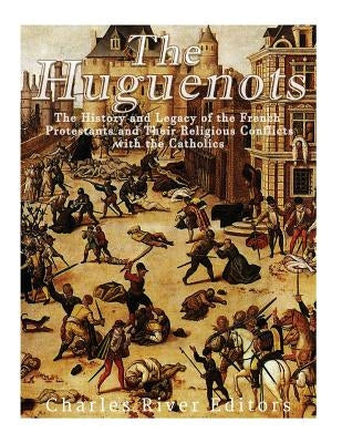 The Huguenots: The History and Legacy of the French Protestants and Their Religious Conflicts with the Catholics Paperback Createspace Independent Publishing Platform