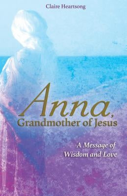 Anna, Grandmother of Jesus: A Message of Wisdom and Love by Heartsong, Claire