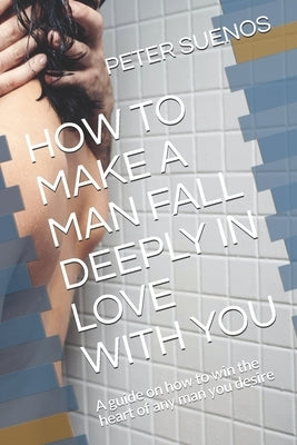 How to Make a Man Fall Deeply in Love with You: A guide on how to win the heart of any man you desire by Suenos, Peter