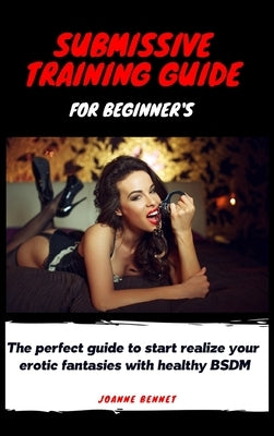 Submissive training guide for beginner's: The perfect guide to start realize your erotic fantasies with healthy BSDM by Bennet, Joanne