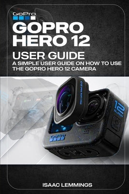 Gopro Hero 12 User Guide: A Simple User Guide on How to Use the Gopro Hero 12 Camera Effectively. Paperback Independently Published