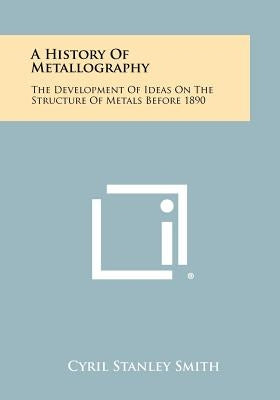 A History Of Metallography: The Development Of Ideas On The Structure Of Metals Before 1890 Paperback Literary Licensing, LLC