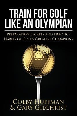 Train for Golf Like an Olympian: Preparation Secrets and Practice Habits of Golf's Greatest Champions Paperback Createspace Independent Publishing Platform
